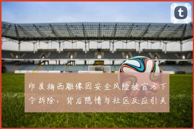 印度梅西雕像因安全风险被官方下令拆除，背后隐情与社区反应引关注