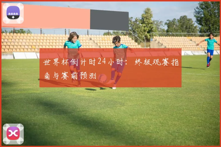世界杯倒计时24小时:终极观赛指南与赛前预测