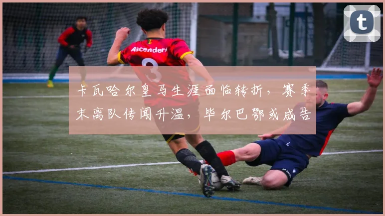 卡瓦哈尔皇马生涯面临转折，赛季末离队传闻升温，毕尔巴鄂或成告别赛场