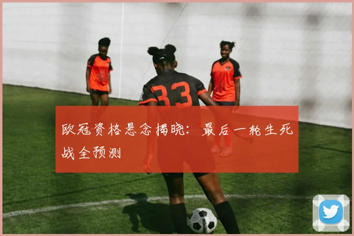 欧冠资格悬念揭晓：最后一轮生死战全预测