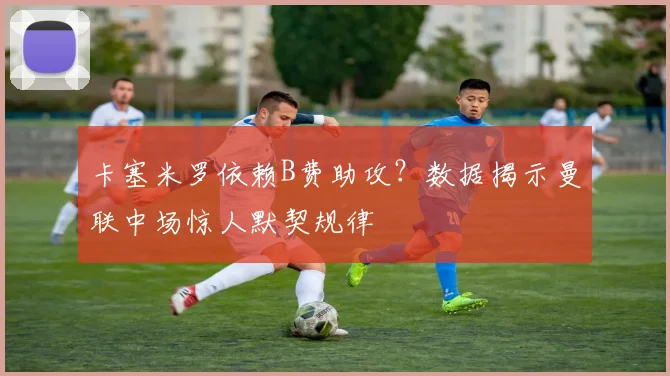 卡塞米罗依赖B费助攻？数据揭示曼联中场惊人默契规律
