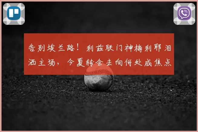 告别埃兰路！利兹联门神梅利耶泪洒主场，今夏转会去向何处成焦点？