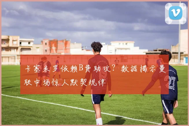 卡塞米罗依赖B费助攻？数据揭示曼联中场惊人默契规律