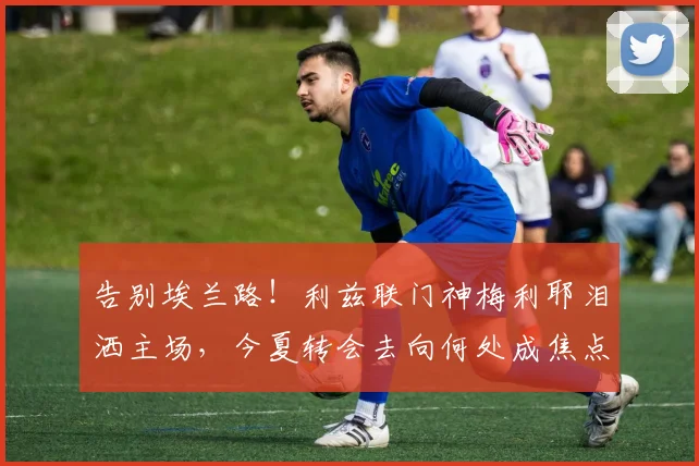 告别埃兰路！利兹联门神梅利耶泪洒主场，今夏转会去向何处成焦点？
