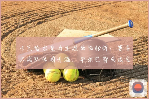 卡瓦哈尔皇马生涯面临转折，赛季末离队传闻升温，毕尔巴鄂或成告别赛场