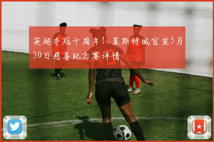 英超夺冠十周年！莱斯特城官宣5月30日慈善纪念赛详情