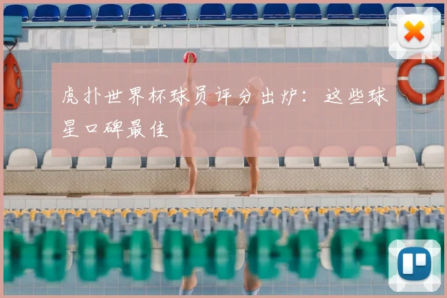 虎扑世界杯球员评分出炉：这些球星口碑最佳
