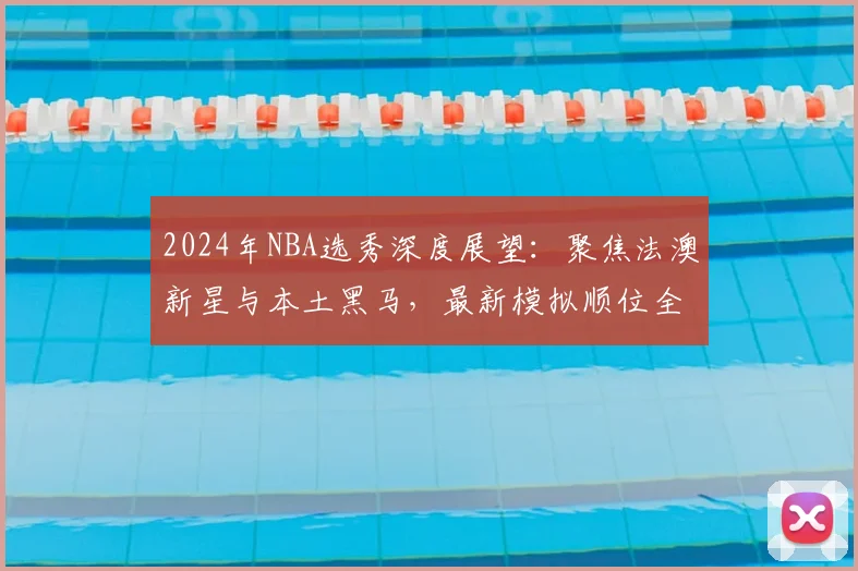 2024年NBA选秀深度展望：聚焦法澳新星与本土黑马，最新模拟顺位全解析