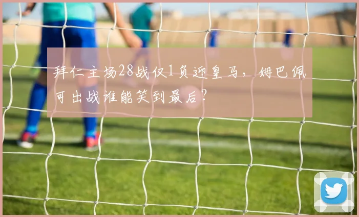 拜仁主场28战仅1负迎皇马，姆巴佩可出战谁能笑到最后？